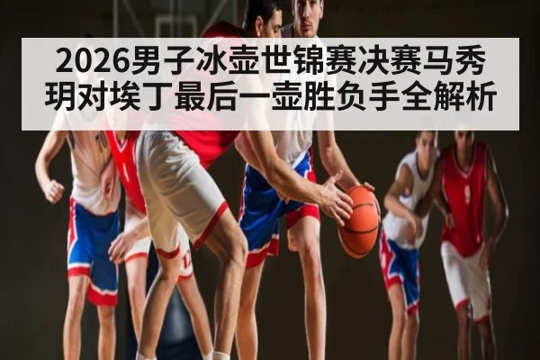 2026男子冰壶世锦赛决赛马秀玥对埃丁最后一壶胜负手全解析