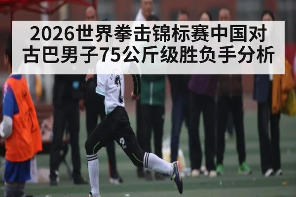 2026世界拳击锦标赛中国对古巴男子75公斤级胜负手分析