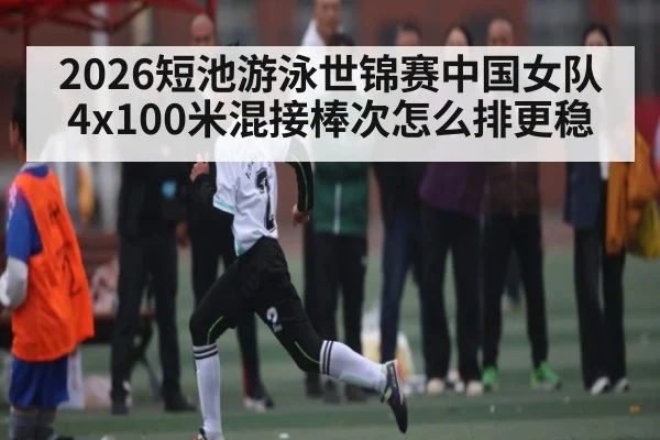 2026短池游泳世锦赛中国女队4x100米混接棒次怎么排更稳