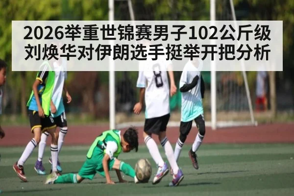 2026举重世锦赛男子102公斤级刘焕华对伊朗选手挺举开把分析