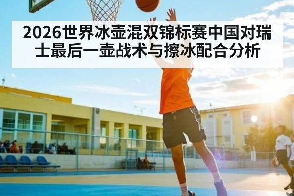 2026世界冰壶混双锦标赛中国对瑞士最后一壶战术与擦冰配合分析